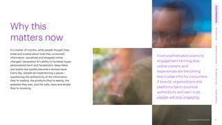 Accenture Life Trends 2025
From sophisticated scams to
engagement-farming slop,
online content and
experiences are becoming
less trustworthy for consumers.
If brands, organizations and
platforms fail to prioritize
authenticity and earn trust,
people will stop engaging.
In a matter of months, what people thought they
knew and trusted about how they consumed
information, socialized and shopped online
changed. Generative AI’s ability to facilitate hyper-
personalized harm and harassment, deep-fakes
and scams has quickly become a serious issue.
Every day, people are experiencing a pause—
questioning the authenticity of the information
they’re reading, the products they’re seeing, the
websites they visit, and the calls, texts and emails
they’re receiving.
Why this
matters now
21
Accenture Life Trends 2025
Cost
of
hesitations
The
parent
trap
Impatience
economy
The
dignity
of
work
Social
rewilding
/
/
/
/
 