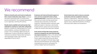 Accenture Life Trends 2025
Accenture Life Trends 2025
We recommend
Platforms should evolve and invest to modernize
their content moderation value chains to address
the known exponential influx of content that is
harmful and deceitful. This is already being worked
on at a rapid pace, and that will continue.
Brands need to establish and communicate clear
methods for customers to verify their authenticity.
Reassure customers by creating beacons of trust in
communications, commerce and baked into the
product. This is a marketing, digital and security
collaboration to ensure channels are trusted and
customers are retained. Explore when and how to
use AI-generated content, with moral and
responsible AI front of mind.34
Customers will need and demand support as
more and more people fall victim to these
sophisticated scams. Organizations will look at
this in terms of costs, but they should think
creatively about ways they can help their
customers. Understand where customers need
additional support in discovery, and provide
trusted solutions, advice and communications
to allay the concerns that make them hesitate.
If the volume of deep-fake scams continues,
insurance companies may want think through
new types of products, similar to the identity theft
products launched years ago. A new insurance
product against deep-fake scams and abuse
could offer coverage for financial losses, legal
fees and emotional distress, and could provide
comprehensive protection and support for
victims of digital fraud and harassment.
Governments may need to ramp up consumer
protections and new compliance measures
placed on organizations. These new consumer
protections may require organizations to safeguard
against scams, deep-fake harassment and abuse,
ensuring product safety and transparency.
22
 
