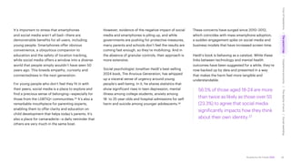 Accenture Life Trends 2025
It’s important to stress that smartphones
and social media aren’t all bad—there are
demonstrable benefits for all users, including
young people. Smartphones offer obvious
convenience, a ubiquitous companion to
education and the safety of location tracking,
while social media offers a window into a diverse
world that people simply wouldn’t have seen 50
years ago. This breeds empathy, curiosity and
connectedness in the next generation.
For young people who don’t feel they fit in with
their peers, social media is a place to explore and
find a precious sense of belonging—especially for
those from the LGBTIQ+ communities.35 It’s also a
remarkable mouthpiece for parenting experts,
enabling them to offer clarity and education on
child development that helps today’s parents. It’s
also a place for camaraderie—a daily reminder that
others are very much in the same boat.
However, evidence of the negative impact of social
media and smartphones is piling up, and while
governments are pushing for protective measures,
many parents and schools don’t feel the results are
coming fast enough, so they’re mobilizing. And in
the absence of granular controls, their approach is
more extensive.
Social psychologist Jonathan Haidt’s best-selling
2024 book, The Anxious Generation, has whipped
up a visceral sense of urgency around young
people’s well-being. In it, he shares statistics that
show significant rises in teen depression, mental
illness among college students, anxiety among
18- to 25-year-olds and hospital admissions for self-
harm and suicide among younger adolescents.36
These concerns have surged since 2010–2012,
which coincides with mass smartphone adoption,
a sudden engagement spike on social media and
business models that have increased screen time.
Haidt’s book is behaving as a catalyst. While these
links between technology and mental health
outcomes have been suggested for a while, they’re
now backed up by data and presented in a way
that makes the harm feel more tangible and
understandable.
56.5% of those aged 18-24 are more
than twice as likely as those over 55
(23.3%) to agree that social media
significantly impacts how they think
about their own identity.37
26
Cost
of
hesitations
The
parent
trap
Impatience
economy
The
dignity
of
work
Social
rewilding
/
/
/
/
 