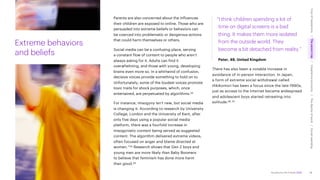 Accenture Life Trends 2025
Extreme behaviors
and beliefs
Parents are also concerned about the influences
their children are exposed to online. Those who are
persuaded into extreme beliefs or behaviors can
be coerced into problematic or dangerous actions
that could harm themselves or others.
Social media can be a confusing place, serving
a constant flow of content to people who aren’t
always asking for it. Adults can find it
overwhelming, and those with young, developing
brains even more so. In a whirlwind of confusion,
decisive voices provide something to hold on to.
Unfortunately, some of the loudest voices promote
toxic traits for shock purposes, which, once
entertained, are perpetuated by algorithms.43
For instance, misogyny isn’t new, but social media
is changing it. According to research by University
College, London and the University of Kent, after
only five days using a popular social media
platform, there was a fourfold increase in
misogynistic content being served as suggested
content. The algorithm delivered extreme videos,
often focused on anger and blame directed at
women.”44 Research shows that Gen Z boys and
young men are more likely than Baby Boomers
to believe that feminism has done more harm
than good.45
“I think children spending a lot of
time on digital screens is a bad
thing. It makes them more isolated
from the outside world. They
become a bit detached from reality.”
Peter, 49, United Kingdom
There has also been a notable increase in
avoidance of in-person interaction. In Japan,
a form of extreme social withdrawal called
Hikikomori has been a focus since the late-1990s,
just as access to the internet became widespread
and adolescent boys started retreating into
solitude.46, 47
28
Cost
of
hesitations
The
parent
trap
Impatience
economy
The
dignity
of
work
Social
rewilding
/
/
/
/
 