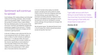 Accenture Life Trends 2025
Sentiment will continue
to spread
Scott Galloway, NYU media professor and influential
media and technology podcaster, takes a broader
view of young people’s plight: “A decent proxy for
the success of a society is how it treats children.
Not how individuals parent, but the success of the
structures, incentives, and leadership charged with
preventing a tragedy of the commons.”58 Parents
around the world are rallying for change, and the
movement is gaining traction.
In the UK, St Albans is set to become the first city
to be smartphone-free for all children under 14,
and a number of London schools are seeking to
follow suit.59, 60 In February 2024, the French
government passed a law to protect children on
the internet, specifically on social networks.61
China has been ahead of this trend, having
imposed limits on children’s exposure to short
videos and online games back in 2021, which
was a move welcomed by most parents.62
In the US, the Kids Online Safety Act (KOSA)
passed, mandating that online platforms adopt
a duty of care for minors by mitigating risks such
as online bullying, sexual exploitation, drug
promotion and eating disorders. Platforms must
default to the highest privacy settings for minors,
and parental controls are mandated to oversee
privacy settings, limit purchases and manage time
spent online.63
Not all parents agree. The National Parents Union
in the US states that children should have phone
access during their free time.64
“I get really nervous with them
being on social media, but realize,
the more that I try to limit it the less
they’re going to have skills and
know how to cope with it.”
Charlotte, 40, US
32
Accenture Life Trends 2025
Cost
of
hesitations
The
parent
trap
Impatience
economy
The
dignity
of
work
Social
rewilding
/
/
/
/
 
