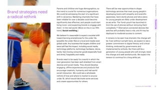 Accenture Life Trends 2025
Parents and children are huge demographics, so
this trend is crucial for numerous organizations.
We could be witnessing the start of a significant
shift in dynamics. Marketing channels that have
been reliable for over a decade could become
significantly less effective, and people could start
living more—and expecting brands to engage with
them—in the real world. (More on this in our fifth
trend, Social rewilding.)
We believe it’s reasonable to expect a societal shift
toward banning smartphones for the under-14s
(possibly the under-16s) on a local and maybe even
global scale. Any business that targets children and
teens will feel the impact, including social media,
technology platforms, technology hardware, telcos,
banks, fast-moving consumer goods (especially food
and drink), hospitality and media.
Brands need to be ready for a world in which the
next generation has been well shielded from smart
devices and social media. They should develop
engaging, offline experiences and products that
encourage creativity, humanity and real-world
social interaction. We could see a wholesale
rethink of how and where to market to anyone
under 16, which would decimate some services
and create opportunities for others.
There will be new opportunities to shape
technology services that treat young people’s
developing brains with empathy and scientific
awareness. Semi-dumb phones and telco plans
for young people are likely under development
as we write. The Yondr pouch has launched to
limit the use of phones without removing them
completely.65 Alternative connected devices like
watches will probably have a role, and AI may be
deployed to moderate access to content.
It remains to be seen how dramatic the change will
be. Even without outright bans, we expect to see a
greater commitment to digital literacy and critical
thinking, endorsed by governments and
implemented by schools. But there will be a
generation of young people who will strongly resist
this change and seek workarounds. We expect the
tension to continue for a long while yet.
Brand strategies need
a radical rethink
35
Cost
of
hesitations
The
parent
trap
Impatience
economy
The
dignity
of
work
Social
rewilding
/
/
/
/
 