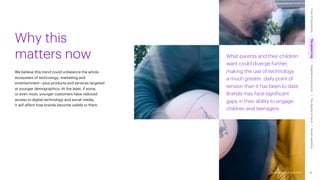 Accenture Life Trends 2025
What parents and their children
want could diverge further,
making the use of technology
a much greater, daily point of
tension than it has been to date.
Brands may face significant
gaps in their ability to engage
children and teenagers.
We believe this trend could unbalance the whole
ecosystem of technology, marketing and
entertainment—plus products and services targeted
at younger demographics. At the least, if some,
or even most, younger customers have reduced
access to digital technology and social media,
it will affect how brands become visible to them.
Why this
matters now
36
Accenture Life Trends 2025
Cost
of
hesitations
The
parent
trap
Impatience
economy
The
dignity
of
work
Social
rewilding
/
/
/
/
 