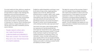 Accenture Life Trends 2025
On social media and other platforms, people are
discovering peer-to-peer financial education
through billions of videos under hashtags like
#passiveincome and #financialfreedom.78
Subreddits, podcasts and local forums share
similar advice, and the fact that young people
make up much of the audience for these
forums has an impact on the financial world.
In Indonesia, for instance, 57% of individual stock
market investors in August 2023 were Gen Z.79
The key here is the ease of availability and the
style of delivery.
People relate to others who
can make financial advice
understandable and relatable to
their own context—far more than
they can to dry, factual resources
on a bank’s website.
Enabled by market deregulation and driven in part
by the allure of easy money, digital gambling
appears to be on the rise, offering another
potential shortcut to wealth—albeit a risky, volatile
one. Young men, in particular, have flocked to
online betting, with more than 30% of 18- to 34-
year-olds across the US now having online
sportsbook accounts.80 Our survey found that in
the past 12 months, 16.2% of people gambled
online, betting more than a day’s pay each time.81
Then there’s the classic: gold. Perhaps seeking
the reassurance of owning something that
historically has maintained its value, people often
buy gold in times of economic turmoil.82 In South
Korea, small bars of gold can be bought from
vending machines in convenience stores.83 US
retail giant, Costco, has been selling gold bars
since October 2023 to the tune of approximately
$100–200 million each month. While it may not be
making much profit, it’s driving increased footfall
and leading to a boost in sales.84
The desire for money and the promises of what it
can do for people’s lives are deeply motivating.
The crowd is sharing advice on ways to find more
financial security in some aspects, and financial
exploration in others. It’s clear that economic
uncertainty is prompting diverse strategies for
financial security. Before social media, advice of
this type was typically accessible only to the
wealthy. This shift highlights that people are more
aware of the lack of relatable financial advice and
accessible channels.
44
Cost
of
hesitations
The
parent
trap
Impatience
economy
The
dignity
of
work
Social
rewilding
/
/
/
/
 
