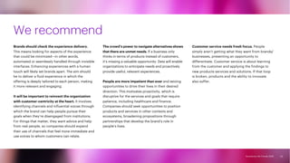 Accenture Life Trends 2025
Accenture Life Trends 2025
We recommend
Brands should check the experience delivery.
This means looking for aspects of the experience
that could be minimized—in other words,
automated or seamlessly handled through invisible
interfaces. Enhancing experiences with a human
touch will likely set brands apart. The aim should
be to deliver a fluid experience in which the
offering is deeply tailored to each person, making
it more relevant and engaging.
It will be important to reinvent the organization
with customer-centricity at the heart. It involves
identifying channels and influential voices through
which the brand can help people pursue their
goals when they’re disengaged from institutions.
For things that matter, they want advice and help
from real people, so companies should expand
their use of channels that feel more immediate and
use voices to whom customers can relate.
The crowd’s power to navigate alternatives shows
that there are unmet needs. If a business only
thinks in terms of products instead of customers,
it’s missing a valuable opportunity. Data will enable
organizations to anticipate needs and proactively
provide useful, relevant experiences.
People are more impatient than ever and seizing
opportunities to drive their lives in their desired
direction. This motivates proactivity, which is
disruptive for the services and goals that require
patience, including healthcare and finance.
Companies should seek opportunities to position
products and services in other contexts and
ecosystems, broadening propositions through
partnerships that develop the brand’s role in
people’s lives.
Customer service needs fresh focus. People
simply aren’t getting what they want from brands/
businesses, presenting an opportunity to
differentiate. Customer service is about learning
from the customer and applying the findings to
new products services and solutions. If that loop
is broken, products and the ability to innovate
also suffer.
53
 