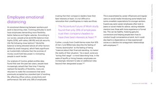 Accenture Life Trends 2025
Employee emotional
distancing
An emotional distancing between workers and
work is becoming clear. Evolving attitudes to work
have employees demanding more flexibility,
better balance and higher salaries. According to
our survey, people prize work/life balance most
highly (52%), with salary (48.4%) and job security
(39.1%) following close behind.97 Work/life
balance is being elevated above all other factors
(albeit by small margins), which feels significant
as it potentially indicates that the promise of
money could hold less power in motivating
people to work harder.
Our analysis of YouGov global profiles data
found that over the past two years, people have
increasingly valued their free time.98 Having
realized the benefits of flexibility, many are
reluctant to make the concessions that were
previously accepted as a standard part of working
life, affecting office culture, productivity and
performance. But with only 29% of employees
trusting that their company’s leaders have their
best interests at heart, it’s not difficult to
rationalize their unwillingness to make sacrifices.
The Accenture Future of Work study
found that only 29% of employees
trust their company’s leaders to
have their best interests at heart.99
Further, a study from Credit Karma notes that 42%
of Gen Z and Millennials describe the feeling of
“money dysmorphia” as the feeling of being
“insecure about their financial standing, no matter
the reality of their situation.” As a result, some are
“acting their wage”—a trend describing how, in the
wake of layoffs or hiring freezes, employees are
increasingly reluctant to take on additional roles
beyond their designated scope.100
This is exacerbated by career influencers and regular
users on social media introducing some helpful and
some unrealistic expectations for younger workers.
Experts say early-career employees often look to
peers on social media for advice, valuing relatable
mentors over those with more experience or formal
ties. This can be healthy, fostering genuine
connections and helping people learn how to
conduct tough conversations at work, but it could
also lead to a dependence on less experienced
voices or a decline into antagonistic relationships
with employers.101
58
Cost
of
hesitations
The
parent
trap
Impatience
economy
The
dignity
of
work
Social
rewilding
/
/
/
/
 