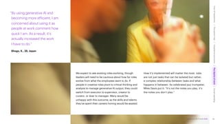 Accenture Life Trends 2025
We expect to see existing roles evolving, though
leaders will need to be cautious about how far roles
evolve from what the employees want to do. If
people in creative roles pivot to critical thinking and
analysis to manage generative AI output, they could
switch from executor to supervisor, creator to
curator, or doer to manager. Many would be
unhappy with this outcome, as the skills and talents
they’ve spent their careers honing would be wasted.
How it’s implemented will matter the most. Jobs
are not just tasks that can be isolated but rather,
a complex relationship between tasks and what
happens in between. As celebrated jazz trumpeter,
Miles Davis put it: “It’s not the notes you play, it’s
the notes you don’t play.”
“By using generative AI and
becoming more efficient, I am
concerned about using it as
people at work comment how
quick I am. As a result, it’s
actually increased the work
I have to do.”
Shogo, K., 25, Japan
66
Accenture Life Trends 2025
Cost
of
hesitations
The
parent
trap
Impatience
economy
The
dignity
of
work
Social
rewilding
/
/
/
/
 