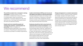 Accenture Life Trends 2025
Accenture Life Trends 2025
We recommend
The workforce needs to be re-energized—starting
with leaders. Facilitate authentic human
connections—whether face-to-face or remotely—
to revitalize teams, foster trust and boost
engagement. The anemic feeling from year-over-
year cost cuts in the things that energize people
will need to be watched carefully.
People need to be treated like people and
machines like machines—and AI shouldn’t be
personified. There is no dignity in a
manager/employee relationship if one of them is
not a person. Personifying AI undervalues human
contributions and leads to unrealistic expectations.
Leaders should design fulfilling work structured
with dignity and respect to retain the best talent.
Treating people with respect and making it clear
that their contribution is important to the team’s
goals are crucial to their engagement with the
company and the work. Recognizing the difference
they make will build pride and purpose.
Employees should have their voices heard and
respected when it comes to AI adoption. People
know how to do their jobs and have begun to use
the technology where it best fits. Organizations
might not capture value from this because in a lot
of cases, the tasks weren’t measured for value to
begin with. At the time of writing, generative AI use
cases are still emerging, but leaders should think
about whether people will want to be held
accountable for work that is produced by
generative AI but that is their responsibility.
Change management is a constant requirement.
Leadership involves creating the right conditions
for strategic changes to be made. It’s about
determining what tomorrow should look like and
working towards that as a shared goal. Leading
change means consistently demonstrating and
reinforcing the mindsets and behaviors that will
create a desired future, including understanding
how colleagues perceive and engage with their
work and each other.123
69
 
