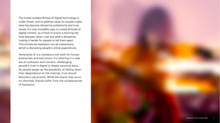 Accenture Life Trends 2025
Accenture Life Trends 2025
The innate trustworthiness of digital technology is
under threat, and its additive value for people’s daily
lives has become diluted by authenticity and trust
issues. It’s now incredibly easy to create all kinds of
digital content, so a flood of scams is blurring the
lines between what’s real and what’s deceptive,
making it harder for people to tell them apart.
This introduces hesitation into all interactions,
which is disrupting people’s online experiences.
Generative AI is a revelatory tool both for honest
enterprises and bad actors. It’s ushering in a new
era of confusion and concern, challenging
people’s trust in digital in deeply personal ways.
As people weigh up the possibility of dialing down
their dependence on the internet, trust should
become a top priority. While the scams may occur
on channels, brands suffer from the consequences
of hesitation.
7
 