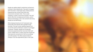 Accenture Life Trends 2025
Accenture Life Trends 2025
People are seeking depth, authenticity and sensory
richness in their experiences. They want to engage
with the world in meaningful ways, finding textural
experiences that connect them with their
environment and each other. This is social
rewilding—a quest to reconnect socially in the real
world, often but not always around nature, and to
balance technology’s role in the moments that bring
people joy and well-being.
When shaping Accenture Life Trends each year,
profoundly local signals often spotlight fringe
activities. This year, social rewilding signals from
around the world combined to reveal a much bigger
movement. Globally, people are increasingly
embracing experiences that reconnect them with
nature, enable them to create using their hands and
foster genuine connections to their surroundings
and other people. This offers opportunities for
change in the role organizations play in their lives.
71
 