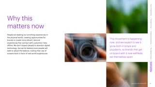Accenture Life Trends 2025
This movement is happening
now, and we expect to see it
grow both in scope and
popularity, so brands that get
on board with it now will likely
set themselves apart.
People are seeking out enriching experiences in
the physical world, creating opportunities for
brands to create more vibrant, textural
experiences that connect with customers’ lives
offline. We don’t expect people to abandon digital
technology, but we do believe more people will
seek to adjust the balance, scaling their use of
screens back in favor of real-world experiences.
Why this
matters now
83
Accenture Life Trends 2025
Cost
of
hesitations
The
parent
trap
Impatience
economy
The
dignity
of
work
Social
rewilding
/
/
/
/
 