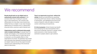 Accenture Life Trends 2025
Accenture Life Trends 2025
We recommend
Brands should seek out non-digital ways to
authentically connect with customers in the
moments when they’re looking for textural,
face-to-face experiences. This could be a key
differentiator at a time when many brands have
shifted the focus to digital. It may mean bringing
additional joy to moments of fun, or being there
physically when customers need a helping hand.
Organizations need to understand what people
value in simpler technology. As people reach for
simpler technologies in the moments that matter
to them, the mindset they’re in when they do so
is important, as is the possible effect on their
expectations of a brand. The aesthetics that simple
tech advocates have adopted (including film grain
and digital noise) are key as they signal a brand’s
relevance and understanding of the emotional
desire to disconnect.
There’s an opportunity to go local—without the
clichés. Brands can build affinity by sensitively
connecting with local cultures—without stooping
to stereotypes—and highlighting the texture and
nuance of specific cities and regions in events,
content, advertising and experiences.
It’s time to go green. Certain brands may benefit
from embracing the nature-led aesthetic that is
becoming increasingly important to people, and/or
exploring events or even business models
centered on people’s desire to get outdoors.
84
 