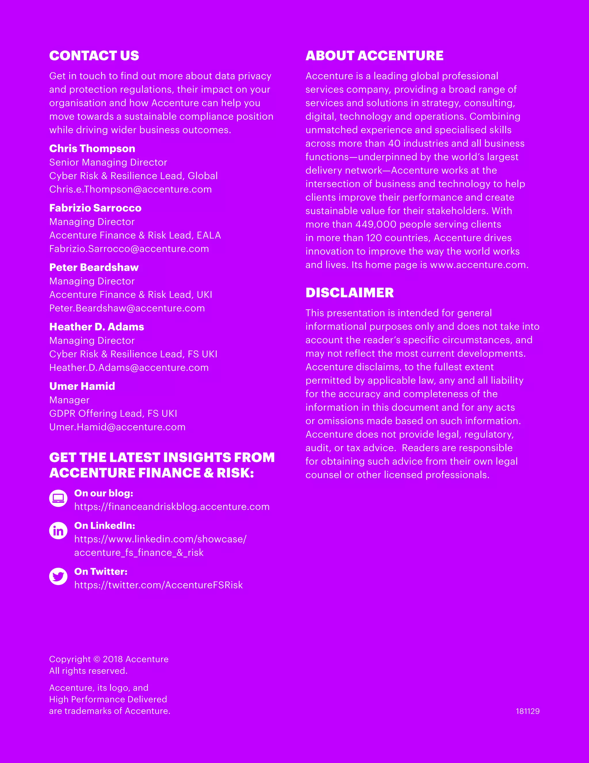 CONTACT US
Get in touch to find out more about data privacy
and protection regulations, their impact on your
organisation and how Accenture can help you
move towards a sustainable compliance position
while driving wider business outcomes.
Chris Thompson
Senior Managing Director
Cyber Risk & Resilience Lead, Global
Chris.e.Thompson@accenture.com
Fabrizio Sarrocco
Managing Director
Accenture Finance & Risk Lead, EALA
Fabrizio.Sarrocco@accenture.com
Peter Beardshaw
Managing Director
Accenture Finance & Risk Lead, UKI
Peter.Beardshaw@accenture.com
Heather D. Adams
Managing Director
Cyber Risk & Resilience Lead, FS UKI
Heather.D.Adams@accenture.com
Umer Hamid
Manager
GDPR Offering Lead, FS UKI
Umer.Hamid@accenture.com
GET THE LATEST INSIGHTS FROM
ACCENTURE FINANCE & RISK:
	 On our blog:
	 https://financeandriskblog.accenture.com
	 On LinkedIn:
	 https://www.linkedin.com/showcase/		
	 accenture_fs_finance_&_risk
	 On Twitter:
	 https://twitter.com/AccentureFSRisk
ABOUT ACCENTURE
Accenture is a leading global professional
services company, providing a broad range of
services and solutions in strategy, consulting,
digital, technology and operations. Combining
unmatched experience and specialised skills
across more than 40 industries and all business
functions—underpinned by the world’s largest
delivery network—Accenture works at the
intersection of business and technology to help
clients improve their performance and create
sustainable value for their stakeholders. With
more than 449,000 people serving clients
in more than 120 countries, Accenture drives
innovation to improve the way the world works
and lives. Its home page is www.accenture.com.
DISCLAIMER
This presentation is intended for general
informational purposes only and does not take into
account the reader’s specific circumstances, and
may not reflect the most current developments. 
Accenture disclaims, to the fullest extent
permitted by applicable law, any and all liability
for the accuracy and completeness of the
information in this document and for any acts
or omissions made based on such information.
Accenture does not provide legal, regulatory,
audit, or tax advice.  Readers are responsible
for obtaining such advice from their own legal
counsel or other licensed professionals.
181129
Copyright © 2018 Accenture
All rights reserved.
Accenture, its logo, and
High Performance Delivered
are trademarks of Accenture.
 