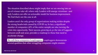 14
The situation described above might imply that we are moving into an
era of winner-take-all, where only Leaders will emerge victorious—and
only Leaders can offer an actionable model for business improvement.
We find that’s not the case at all.
Leaders aren’t the only group of organizations making strides despite
the strong headwinds caused by COVID-19. In fact, a significant
number of companies (18% of the entire sample) are also turning the
crisis into opportunity. Their success, growing at 4x the rate of Laggards
between 2018 and 2020, provides a roadmap to those that need to
accelerate change.
We call these companies Leapfroggers. Leapfroggers demonstrate
several qualities that other struggling companies might emulate.
Make the leap, take the lead
 