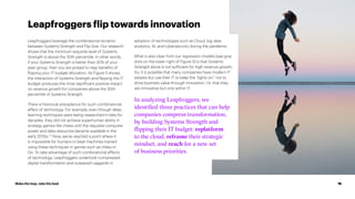Make the leap, take the lead 18
Leapfroggers leverage the combinatorial dynamic
between Systems Strength and Flip Size. Our research
shows that the minimum requisite level of Systems
Strength is above the 30th percentile. In other words,
if your Systems Strength is better than 30% of your
peer group, then you are poised to reap benefits of
flipping your IT budget allocation. As Figure 5 shows,
the interaction of Systems Strength and flipping the IT
budget produces the most significant positive impact
on revenue growth for companies above the 30th
percentile of Systems Strength.
There is historical precedence for such combinatorial
effect of technology. For example, even though deep
learning techniques were being researched in labs for
decades, they did not achieve superhuman ability in
strategy games like chess until the requisite computer
power and data resources became available in the
early 2010s.7, 8
Now, we’ve reached a point where it
is impossible for humans to beat machines trained
using these techniques in games such as chess or
Go. To take advantage of such combinatorial effects
of technology, Leapfroggers undertook compressed
digital transformation and outpaced Laggards in
adoption of technologies such as Cloud, big data
analytics, AI, and cybersecurity during the pandemic.
What is also clear from our regression models (see gray
dots on the lower-right of Figure 5) is that Systems
Strength alone is not sufficient for high revenue growth.
So, it is possible that many companies have modern IT
estates but use their IT to keep the ”lights on,” not to
drive business value through innovation. Or, that they
are innovative but only within IT.
In analyzing Leapfroggers, we
identified three practices that can help
companies compress transformation,
by building Systems Strength and
flipping their IT budget: replatform
to the cloud, reframe their strategic
mindset, and reach for a new set
of business priorities.
Leapfroggers flip towards innovation
 