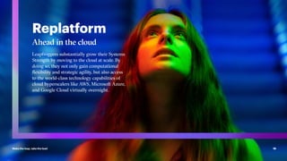 Make the leap, take the lead 19
Replatform
Ahead in the cloud
Leapfroggers substantially grow their Systems
Strength by moving to the cloud at scale. By
doing so, they not only gain computational
flexibility and strategic agility, but also access
to the world-class technology capabilities of
cloud hyperscalers like AWS, Microsoft Azure,
and Google Cloud virtually overnight.
 