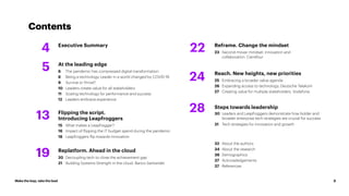Make the leap, take the lead 3
Contents
Executive Summary
4
At the leading edge
6 The pandemic has compressed digital transformation
8 Being a technology Leader in a world changed by COVID-19
9 Survive or thrive?
10 Leaders create value for all stakeholders
11 Scaling technology for performance and success
12 Leaders embrace experience
Replatform. Ahead in the cloud
20 Decoupling tech to close the achievement gap
21 Building Systems Strength in the cloud. Banco Santander
Reframe. Change the mindset
23 Second-mover mindset: innovation and
collaboration. Carrefour
Reach. New heights, new priorities
25 Embracing a broader value agenda
26 Expanding access to technology. Deutsche Telekom
27 Creating value for multiple stakeholders. Vodafone.
32 About the authors
34 About the research
36 Demographics
37 Acknowledgements
37 References
Steps towards leadership
30 Leaders and Leapfroggers demonstrate how bolder and
broader enterprise tech strategies are crucial for success
31 Tech strategies for innovation and growth
Flipping the script.
Introducing Leapfroggers
15 What makes a Leapfrogger?
16 Impact of flipping the IT budget spend during the pandemic
18 Leapfroggers flip towards innovation
5
19
22
24
28
13
 