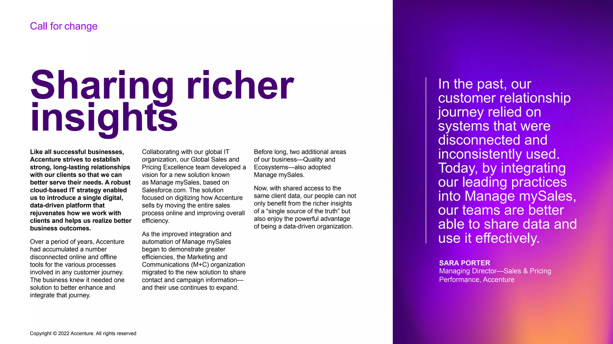 Copyright © 2022 Accenture. All rights reserved
Sharing richer
insights
Like all successful businesses,
Accenture strives to establish
strong, long-lasting relationships
with our clients so that we can
better serve their needs. A robust
cloud-based IT strategy enabled
us to introduce a single digital,
data-driven platform that
rejuvenates how we work with
clients and helps us realize better
business outcomes.
Over a period of years, Accenture
had accumulated a number
disconnected online and offline
tools for the various processes
involved in any customer journey.
The business knew it needed one
solution to better enhance and
integrate that journey.
Collaborating with our global IT
organization, our Global Sales and
Pricing Excellence team developed a
vision for a new solution known
as Manage mySales, based on
Salesforce.com. The solution
focused on digitizing how Accenture
sells by moving the entire sales
process online and improving overall
efficiency.
As the improved integration and
automation of Manage mySales
began to demonstrate greater
efficiencies, the Marketing and
Communications (M+C) organization
migrated to the new solution to share
contact and campaign information—
and their use continues to expand.
Before long, two additional areas
of our business—Quality and
Ecosystems—also adopted
Manage mySales.
Now, with shared access to the
same client data, our people can not
only benefit from the richer insights
of a “single source of the truth” but
also enjoy the powerful advantage
of being a data-driven organization.
In the past, our
customer relationship
journey relied on
systems that were
disconnected and
inconsistently used.
Today, by integrating
our leading practices
into Manage mySales,
our teams are better
able to share data and
use it effectively.
SARA PORTER
Managing Director—Sales & Pricing
Performance, Accenture
Call for change
 