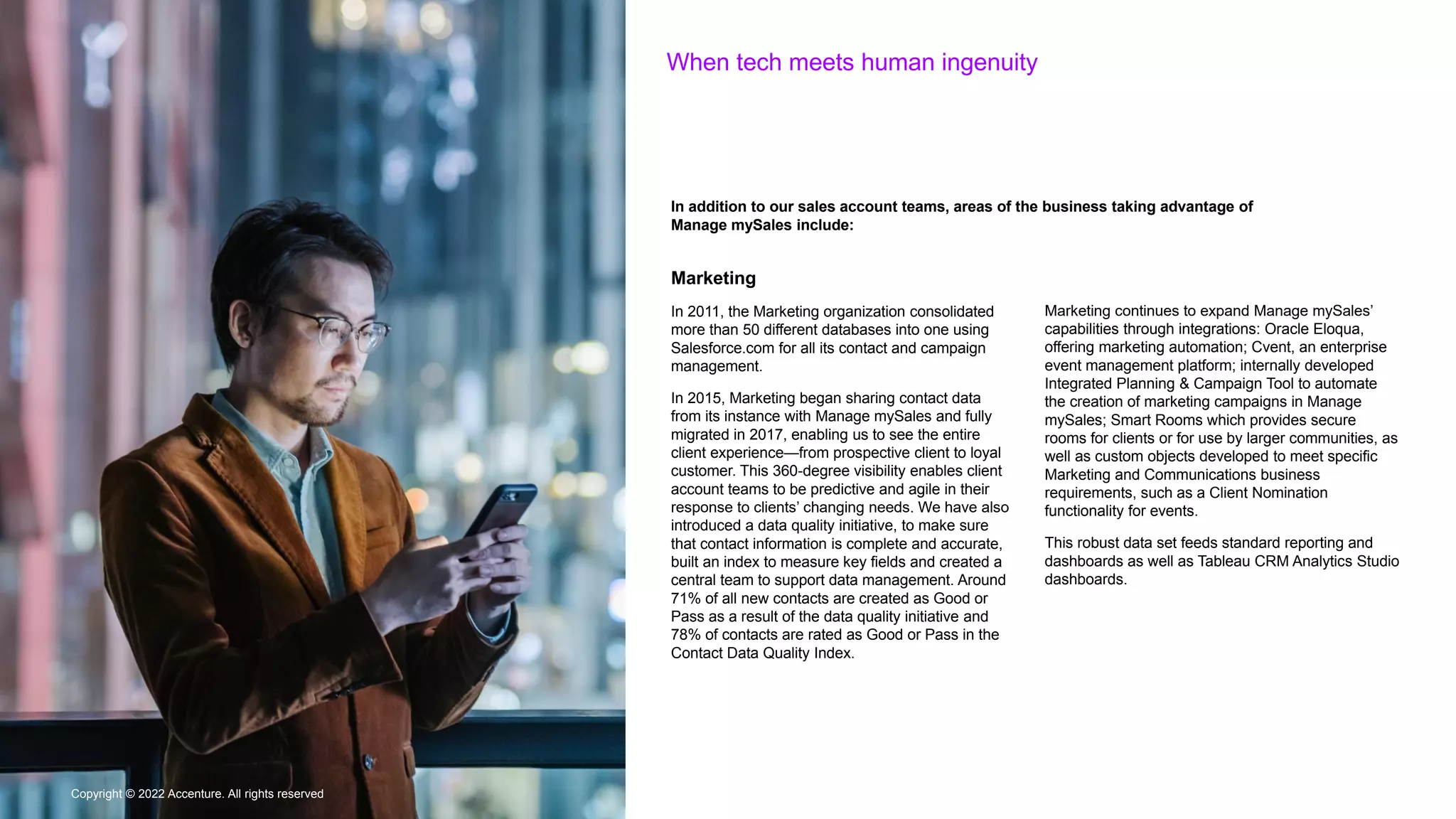 Copyright © 2022 Accenture. All rights reserved
When tech meets human ingenuity
Copyright © 2022 Accenture. All rights reserved
In addition to our sales account teams, areas of the business taking advantage of
Manage mySales include:
Marketing
In 2011, the Marketing organization consolidated
more than 50 different databases into one using
Salesforce.com for all its contact and campaign
management.
In 2015, Marketing began sharing contact data
from its instance with Manage mySales and fully
migrated in 2017, enabling us to see the entire
client experience—from prospective client to loyal
customer. This 360-degree visibility enables client
account teams to be predictive and agile in their
response to clients’ changing needs. We have also
introduced a data quality initiative, to make sure
that contact information is complete and accurate,
built an index to measure key fields and created a
central team to support data management. Around
71% of all new contacts are created as Good or
Pass as a result of the data quality initiative and
78% of contacts are rated as Good or Pass in the
Contact Data Quality Index.
Marketing continues to expand Manage mySales’
capabilities through integrations: Oracle Eloqua,
offering marketing automation; Cvent, an enterprise
event management platform; internally developed
Integrated Planning & Campaign Tool to automate
the creation of marketing campaigns in Manage
mySales; Smart Rooms which provides secure
rooms for clients or for use by larger communities, as
well as custom objects developed to meet specific
Marketing and Communications business
requirements, such as a Client Nomination
functionality for events.
This robust data set feeds standard reporting and
dashboards as well as Tableau CRM Analytics Studio
dashboards.
 