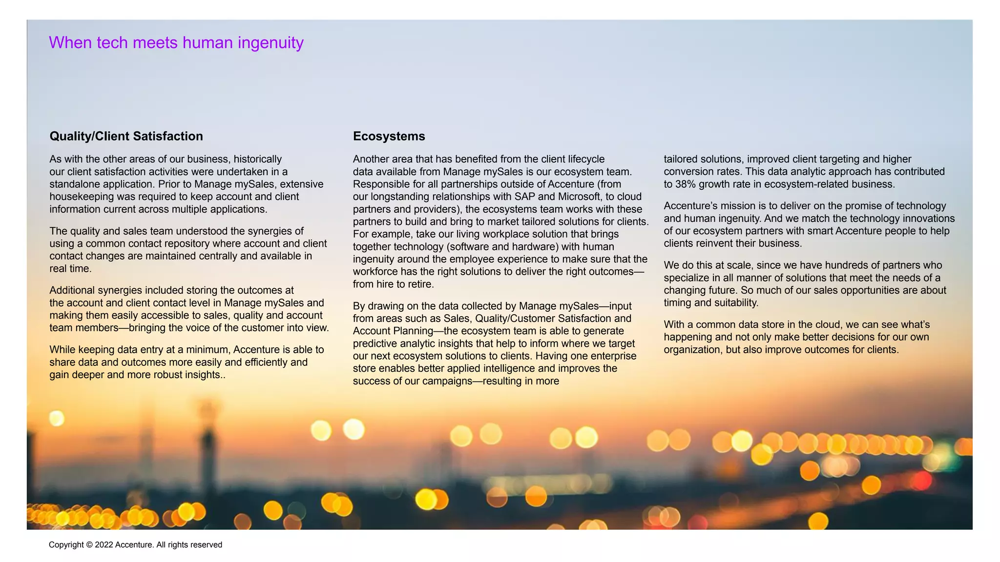 Copyright © 2022 Accenture. All rights reserved
When tech meets human ingenuity
Quality/Client Satisfaction
As with the other areas of our business, historically
our client satisfaction activities were undertaken in a
standalone application. Prior to Manage mySales, extensive
housekeeping was required to keep account and client
information current across multiple applications.
The quality and sales team understood the synergies of
using a common contact repository where account and client
contact changes are maintained centrally and available in
real time.
Additional synergies included storing the outcomes at
the account and client contact level in Manage mySales and
making them easily accessible to sales, quality and account
team members—bringing the voice of the customer into view.
While keeping data entry at a minimum, Accenture is able to
share data and outcomes more easily and efficiently and
gain deeper and more robust insights..
Ecosystems
Another area that has benefited from the client lifecycle
data available from Manage mySales is our ecosystem team.
Responsible for all partnerships outside of Accenture (from
our longstanding relationships with SAP and Microsoft, to cloud
partners and providers), the ecosystems team works with these
partners to build and bring to market tailored solutions for clients.
For example, take our living workplace solution that brings
together technology (software and hardware) with human
ingenuity around the employee experience to make sure that the
workforce has the right solutions to deliver the right outcomes—
from hire to retire.
By drawing on the data collected by Manage mySales—input
from areas such as Sales, Quality/Customer Satisfaction and
Account Planning—the ecosystem team is able to generate
predictive analytic insights that help to inform where we target
our next ecosystem solutions to clients. Having one enterprise
store enables better applied intelligence and improves the
success of our campaigns—resulting in more
tailored solutions, improved client targeting and higher
conversion rates. This data analytic approach has contributed
to 38% growth rate in ecosystem-related business.
Accenture’s mission is to deliver on the promise of technology
and human ingenuity. And we match the technology innovations
of our ecosystem partners with smart Accenture people to help
clients reinvent their business.
We do this at scale, since we have hundreds of partners who
specialize in all manner of solutions that meet the needs of a
changing future. So much of our sales opportunities are about
timing and suitability.
With a common data store in the cloud, we can see what’s
happening and not only make better decisions for our own
organization, but also improve outcomes for clients.
 