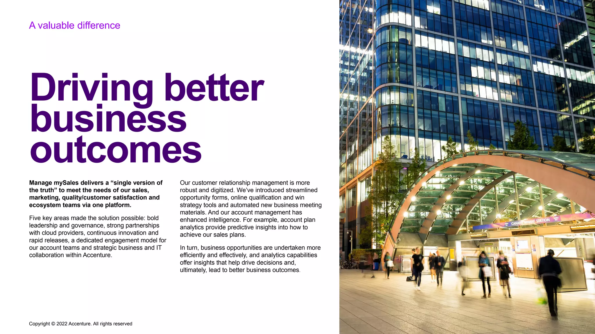 Copyright © 2022 Accenture. All rights reserved
Driving better
business
outcomes
A valuable difference
Manage mySales delivers a “single version of
the truth” to meet the needs of our sales,
marketing, quality/customer satisfaction and
ecosystem teams via one platform.
Five key areas made the solution possible: bold
leadership and governance, strong partnerships
with cloud providers, continuous innovation and
rapid releases, a dedicated engagement model for
our account teams and strategic business and IT
collaboration within Accenture.
Our customer relationship management is more
robust and digitized. We’ve introduced streamlined
opportunity forms, online qualification and win
strategy tools and automated new business meeting
materials. And our account management has
enhanced intelligence. For example, account plan
analytics provide predictive insights into how to
achieve our sales plans.
In turn, business opportunities are undertaken more
efficiently and effectively, and analytics capabilities
offer insights that help drive decisions and,
ultimately, lead to better business outcomes.
 