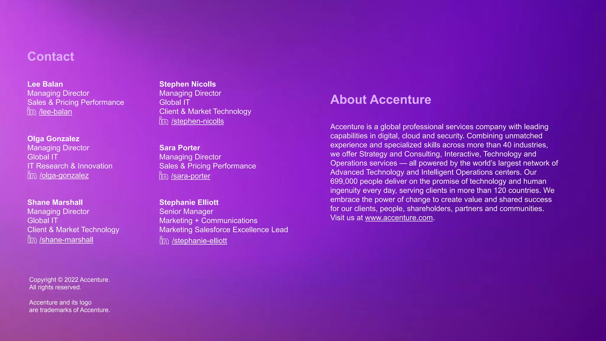 Copyright © 2022 Accenture. All rights reserved
Copyright © 2022 Accenture.
All rights reserved.
Accenture and its logo
are trademarks of Accenture.
About Accenture
Accenture is a global professional services company with leading
capabilities in digital, cloud and security. Combining unmatched
experience and specialized skills across more than 40 industries,
we offer Strategy and Consulting, Interactive, Technology and
Operations services — all powered by the world’s largest network of
Advanced Technology and Intelligent Operations centers. Our
699,000 people deliver on the promise of technology and human
ingenuity every day, serving clients in more than 120 countries. We
embrace the power of change to create value and shared success
for our clients, people, shareholders, partners and communities.
Visit us at www.accenture.com.
Contact
Lee Balan
Managing Director
Sales & Pricing Performance
Olga Gonzalez
Managing Director
Global IT
IT Research & Innovation
Shane Marshall
Managing Director
Global IT
Client & Market Technology
/lee-balan
/olga-gonzalez
/shane-marshall
Stephen Nicolls
Managing Director
Global IT
Client & Market Technology
Sara Porter
Managing Director
Sales & Pricing Performance
Stephanie Elliott
Senior Manager
Marketing + Communications
Marketing Salesforce Excellence Lead
/stephen-nicolls
/sara-porter
/stephanie-elliott
 