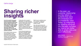 Copyright © 2022 Accenture. All rights reserved
Sharing richer
insights
Like all successful businesses,
Accenture strives to establish
strong, long-lasting relationships
with our clients so that we can
better serve their needs. A robust
cloud-based IT strategy enabled
us to introduce a single digital,
data-driven platform that
rejuvenates how we work with
clients and helps us realize better
business outcomes.
Over a period of years, Accenture
had accumulated a number
disconnected online and offline
tools for the various processes
involved in any customer journey.
The business knew it needed one
solution to better enhance and
integrate that journey.
Collaborating with our global IT
organization, our Global Sales and
Pricing Excellence team developed a
vision for a new solution known
as Manage mySales, based on
Salesforce.com. The solution
focused on digitizing how Accenture
sells by moving the entire sales
process online and improving overall
efficiency.
As the improved integration and
automation of Manage mySales
began to demonstrate greater
efficiencies, the Marketing and
Communications (M+C) organization
migrated to the new solution to share
contact and campaign information—
and their use continues to expand.
Before long, two additional areas
of our business—Quality and
Ecosystems—also adopted
Manage mySales.
Now, with shared access to the
same client data, our people can not
only benefit from the richer insights
of a “single source of the truth” but
also enjoy the powerful advantage
of being a data-driven organization.
In the past, our
customer relationship
journey relied on
systems that were
disconnected and
inconsistently used.
Today, by integrating
our leading practices
into Manage mySales,
our teams are better
able to share data and
use it effectively.
SARA PORTER
Managing Director—Sales & Pricing
Performance, Accenture
Call for change
 