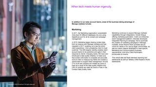 Copyright © 2022 Accenture. All rights reserved
When tech meets human ingenuity
Copyright © 2022 Accenture. All rights reserved
In addition to our sales account teams, areas of the business taking advantage of
Manage mySales include:
Marketing
In 2011, the Marketing organization consolidated
more than 50 different databases into one using
Salesforce.com for all its contact and campaign
management.
In 2015, Marketing began sharing contact data
from its instance with Manage mySales and fully
migrated in 2017, enabling us to see the entire
client experience—from prospective client to loyal
customer. This 360-degree visibility enables client
account teams to be predictive and agile in their
response to clients’ changing needs. We have also
introduced a data quality initiative, to make sure
that contact information is complete and accurate,
built an index to measure key fields and created a
central team to support data management. Around
71% of all new contacts are created as Good or
Pass as a result of the data quality initiative and
78% of contacts are rated as Good or Pass in the
Contact Data Quality Index.
Marketing continues to expand Manage mySales’
capabilities through integrations: Oracle Eloqua,
offering marketing automation; Cvent, an enterprise
event management platform; internally developed
Integrated Planning & Campaign Tool to automate
the creation of marketing campaigns in Manage
mySales; Smart Rooms which provides secure
rooms for clients or for use by larger communities, as
well as custom objects developed to meet specific
Marketing and Communications business
requirements, such as a Client Nomination
functionality for events.
This robust data set feeds standard reporting and
dashboards as well as Tableau CRM Analytics Studio
dashboards.
 