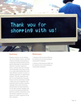 Page 10 
Summary 
Keeping customers can be challeng-ing— 
but as markets mature, successful 
retention strategies are becoming an 
increasingly essential element of com-petitive 
advantage for many different 
industries. Accenture experience 
shows, moreover, that such strategies 
can be developed. They hinge, crucial-ly, 
on really understanding what moti-vates 
different customers to churn—a 
capability dependent on sophisticated 
analytics. They also require the sup-port 
of senior leadership, strong gov-ernance 
and the commitment to build 
a whole new set of capabilities that 
accelerate speed to market, maximize 
campaign return while minimizing 
risk and ensure the right experience 
for the right customer. Equipped with 
an end-to-end operating model that 
optimizes customer interactions across 
all channels, companies can ensure 
delivery of a better experience for all 
their customers. 
References 
1. Features of the Accenture CAR may 
be covered by one or more pending or 
issued patents worldwide. 
2. Features of the Accenture USAR may 
be covered by one or more pending or 
issued patents worldwide. 
 