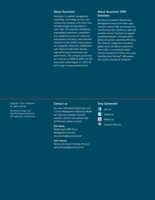 Copyright © 2011 Accenture 
All rights reserved. 
Accenture, its logo, and 
High Performance Delivered 
are trademarks of Accenture. 
About Accenture 
Accenture is a global management 
consulting, technology services and 
outsourcing company, with more than 
223,000 people serving clients in 
more than 120 countries. Combining 
unparalleled experience, comprehen-sive 
capabilities across all industries 
and business functions, and extensive 
research on the world’s most success-ful 
companies, Accenture collaborates 
with clients to help them become 
high-performance businesses and 
governments. The company generated 
net revenues of US$21.6 billion for the 
fiscal year ended August 31, 2010. Its 
home page is www.accenture.com. 
Contact us 
For more information about how such 
a Churn Management Operating Model 
can help your company minimize 
customer attrition and achieve high 
performance, please contact: 
Rob Honts 
Global Lead, CRM Churn 
Management Services 
rob.w.honts@accenture.com 
John Hanson 
Partner, Accenture Strategy Practice 
john.g.hanson@accenture.com 
About Accenture CRM 
Solutions 
Accenture’s Customer Relationship 
Management service line helps orga-nizations 
achieve high performance by 
transforming their marketing, sales and 
customer service functions to support 
accelerated growth, increased profit-ability 
and greater operating efficiency. 
Our research, insight and innovation, 
global reach and delivery experience 
have made us a worldwide leader, 
serving thousands of clients every year, 
including most Fortune® 100 compa-nies, 
across virtually all industries. 
Stay Connected 
Join Us 
Follow Us 
Watch Us 
Connect With Us 
