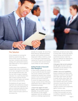 Page 4 
The Solution 
A few companies are winning the 
battle for customer share. The 
secret of their success: Combining a 
top-down, enterprise-wide retention 
strategy with sophisticated analytics 
that enable them to “micro-segment” 
their customers. 
Leading players have established a 
company-wide culture of accountabili-ty 
for churn management across chan-nels 
and organizational siloes, with 
the core tools to support integrated 
execution. As a result they have been 
able to reduce customer attrition, 
improve customer loyalty, and increase 
both revenues and profitability. 
Accomplishing this goal requires 
significant and simultaneous changes 
in many areas of the organization, as 
well as a committed leadership team. 
But even relatively small improve-ments 
in churn can pack a punch on 
the bottom line. 
Consider, for example, the case of one 
North American telecommunications 
provider, which boosted incremental 
margin by $1 million a month as a result 
of a 10 basis point improvement (e.g. 
moving from 0.5 percent to 0.4 percent) 
in its customer churn rate (see Success 
stories sidebar for other examples). 
Guiding Principles of Successful 
Churn Management 
In many markets, growing the custom-er 
base has been all about the acquisi-tion 
of new customers and retention 
marketing has typically come a distant 
second in terms of senior management 
attention and resource allocation. 
To reverse this legacy mind-set and 
manage customer attrition effectively, 
organizations need to adhere to three 
fundamental principles: 
1. Ensure the support of senior 
leaders, and a strong governance 
structure. Accountability requires 
the ownership of fully engaged 
stakeholders with the confidence and 
authority to challenge organizational 
bottlenecks and take pro-active steps 
to remove them. Success also requires 
cultural change and commitment to 
a permanent business model that 
that may challenge the organization’s 
beliefs about who owns customer 
relationships. 
2. Recognize that not all customers 
are the same. Customer value and 
profitability are key elements of the 
company’s retention tactics. 
3. Build a new set of capabilities. 
Acquire a detailed, fact-based under-standing 
of customers’ intentions and 
what makes them switch; get offers 
to market swiftly, using a rapid “test, 
learn, and scale” mode; deploy real-time 
treatment tools across customer 
interaction channels that will ensure 
the right retention decisions by 
weighing customer churn propensities 
against customer value. 
Organizations with the commitment 
to adopt these principles can focus 
on building an appropriate operating 
model to manage churn. 
 