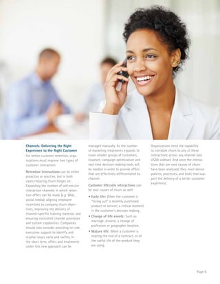 Page 8 
Channels: Delivering the Right 
Experience to the Right Customer 
For better customer retention, orga-nizations 
must improve two types of 
customer interaction: 
Retention interactions can be either 
proactive or reactive, but in both 
cases reducing churn hinges on: 
Expanding the number of self-service 
interaction channels in which reten-tion 
offers can be made (e.g. Web, 
social media); aligning employee 
incentives to company churn objec-tives; 
improving the delivery of 
channel-specific training material; and 
ensuring consistent channel processes 
and system capabilities. Companies 
should also consider providing on-site 
execution support to identify and 
resolve issues early and swiftly. In 
the short term, offers and treatments 
under this new approach can be 
managed manually. As the number 
of marketing treatments expands to 
cover smaller groups of customers, 
however, campaign optimization and 
real-time decision-making tools will 
be needed in order to provide offers 
that are effectively differentiated by 
channel. 
Customer lifecycle interactions can 
be root causes of churn as well: 
• Early life: When the customer is 
“trying out” a recently purchased 
product or service; a critical moment 
in the customer’s decision making. 
• Change of life events: Such as 
marriage, divorce, a change of 
profession or geographic location. 
• Mature life: When a customer is 
nearing the end of a contract, or of 
the useful life of the product they 
are using. 
Organizations need the capability 
to correlate churn to any of these 
interactions across any channel (see 
USAR sidebar). And once the interac-tions 
that are root causes of churn 
have been analyzed, they must devise 
policies, processes, and tools that sup-port 
the delivery of a better customer 
experience. 
 