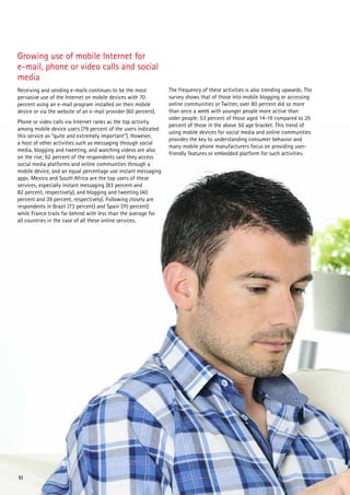Growing use of mobile Internet for
e-mail, phone or video calls and social
media
Receiving and sending e-mails continues to be the most          The frequency of these activities is also trending upwards. The
pervasive use of the Internet on mobile devices with 70         survey shows that of those into mobile blogging or accessing
percent using an e-mail program installed on their mobile       online communities or Twitter, over 80 percent did so more
device or via the website of an e-mail provider (60 percent).   than once a week with younger people more active than
                                                                older people: 53 percent of those aged 14-19 compared to 25
Phone or video calls via Internet ranks as the top activity
                                                                percent of those in the above 50 age bracket. This trend of
among mobile device users (79 percent of the users indicated
                                                                using mobile devices for social media and online communities
this service as “quite and extremely important”). However,
                                                                provides the key to understanding consumer behavior and
a host of other activities such as messaging through social
                                                                many mobile phone manufacturers focus on providing user-
media, blogging and tweeting, and watching videos are also
                                                                friendly features or embedded platform for such activities.
on the rise; 62 percent of the respondents said they access
social media platforms and online communities through a
mobile device, and an equal percentage use instant messaging
apps. Mexico and South Africa are the top users of these
services, especially instant messaging (83 percent and
82 percent, respectively), and blogging and tweeting (40
percent and 39 percent, respectively). Following closely are
respondents in Brazil (73 percent) and Spain (70 percent)
while France trails far behind with less than the average for
all countries in the case of all these online services.




10
 