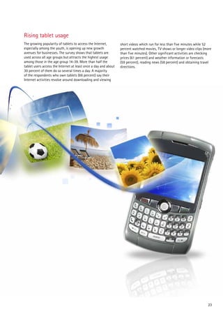 Rising tablet usage
The growing popularity of tablets to access the Internet,        short videos which run for less than five minutes while 52
especially among the youth, is opening up new growth             percent watched movies, TV shows or longer video clips (more
avenues for businesses. The survey shows that tablets are        than five minutes). Other significant activities are checking
used across all age groups but attracts the highest usage        prices (61 percent) and weather information or forecasts
among those in the age group 14-39. More than half the           (59 percent), reading news (58 percent) and obtaining travel
tablet users access the Internet at least once a day and about   directions.
30 percent of them do so several times a day. A majority
of the respondents who own tablets (66 percent) say their
Internet activities revolve around downloading and viewing




                                                                                                                           23
 