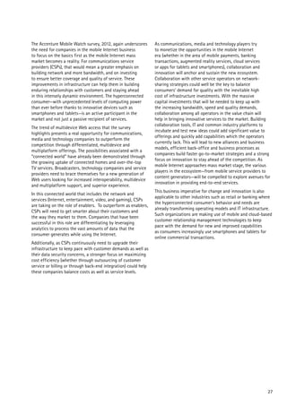 The Accenture Mobile Watch survey, 2012, again underscores       As communications, media and technology players try
the need for companies in the mobile Internet business           to monetize the opportunities in the mobile Internet
to focus on the basics first as the mobile Internet mass         era (whether in the area of mobile payments, banking
market becomes a reality. For communications service             transactions, augmented reality services, cloud services
providers (CSPs), that would mean a greater emphasis on          or apps for tablets and smartphones), collaboration and
building network and more bandwidth, and on investing            innovation will anchor and sustain the new ecosystem.
to ensure better coverage and quality of service. These          Collaboration with other service operators on network-
improvements in infrastructure can help them in building         sharing strategies could well be the key to balance
enduring relationships with customers and staying ahead          consumers’ demand for quality with the inevitable high
in this intensely dynamic environment. The hyperconnected        cost of infrastructure investments. With the massive
consumer—with unprecedented levels of computing power            capital investments that will be needed to keep up with
than ever before thanks to innovative devices such as            the increasing bandwidth, speed and quality demands,
smartphones and tablets—is an active participant in the          collaboration among all operators in the value chain will
market and not just a passive recipient of services.             help in bringing innovative services to the market. Building
                                                                 collaboration tools, IT and common industry platforms to
The trend of multidevice Web access that the survey
                                                                 incubate and test new ideas could add significant value to
highlights presents a real opportunity for communications,
                                                                 offerings and quickly add capabilities which the operators
media and technology companies to outperform the
                                                                 currently lack. This will lead to new alliances and business
competition through differentiated, multidevice and
                                                                 models, efficient back-office and business processes as
multiplatform offerings. The possibilities associated with a
                                                                 companies build faster go-to-market strategies and a strong
“connected world” have already been demonstrated through
                                                                 focus on innovation to stay ahead of the competition. As
the growing uptake of connected homes and over-the-top
                                                                 mobile Internet approaches mass market stage, the various
TV services. Broadcasters, technology companies and service
                                                                 players in the ecosystem—from mobile service providers to
providers need to brace themselves for a new generation of
                                                                 content generators—will be compelled to explore avenues for
Web users looking for increased interoperability, multidevice
                                                                 innovation in providing end-to-end services.
and multiplatform support, and superior experience.
                                                                 This business imperative for change and innovation is also
In this connected world that includes the network and
                                                                 applicable to other industries such as retail or banking where
services (Internet, entertainment, video, and gaming), CSPs
                                                                 the hyperconnected consumer’s behavior and needs are
are taking on the role of enablers. To outperform as enablers,
                                                                 already transforming operating models and IT infrastructure.
CSPs will need to get smarter about their customers and
                                                                 Such organizations are making use of mobile and cloud-based
the way they market to them. Companies that have been
                                                                 customer relationship management technologies to keep
successful in this role are differentiating by leveraging
                                                                 pace with the demand for new and improved capabilities
analytics to process the vast amounts of data that the
                                                                 as consumers increasingly use smartphones and tablets for
consumer generates while using the Internet.
                                                                 online commercial transactions.
Additionally, as CSPs continuously need to upgrade their
infrastructure to keep pace with customer demands as well as
their data security concerns, a stronger focus on maximizing
cost efficiency (whether through outsourcing of customer
service or billing or through back-end integration) could help
these companies balance costs as well as service levels.




                                                                                                                            27
 