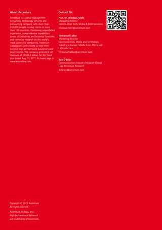 About Accenture                                 Contact Us:
Accenture is a global management                Prof. Dr. Nikolaus Mohr
consulting, technology services and             Managing Director
outsourcing company, with more than             Comms, High Tech, Media & Entertainment.
249,000 people serving clients in more          nikolaus.mohr@accenture.com
than 120 countries. Combining unparalleled
experience, comprehensive capabilities
across all industries and business functions,   Emmanuel Lalloz
and extensive research on the world’s           Marketing Director
most successful companies, Accenture            Communication, Media and Technology
collaborates with clients to help them          industry in Europe, Middle East, Africa and
become high-performance businesses and          Latin America
governments. The company generated net          emmanuel.lalloz@accenture.com
revenues of US$25.5 billion for the fiscal
year ended Aug. 31, 2011. Its home page is
                                                Dan O’Brien
www.accenture.com.
                                                Communications Industry Research Global
                                                Lead Accenture Research
                                                d.obrien@accenture.com




Copyright © 2012 Accenture
All rights reserved.
Accenture, its logo, and
High Performance Delivered
are trademarks of Accenture.
 