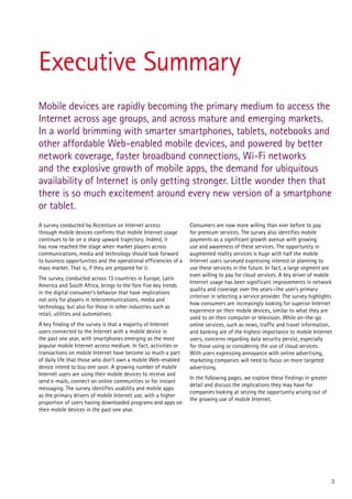 Executive Summary
Mobile devices are rapidly becoming the primary medium to access the
Internet across age groups, and across mature and emerging markets.
In a world brimming with smarter smartphones, tablets, notebooks and
other affordable Web-enabled mobile devices, and powered by better
network coverage, faster broadband connections, Wi-Fi networks
and the explosive growth of mobile apps, the demand for ubiquitous
availability of Internet is only getting stronger. Little wonder then that
there is so much excitement around every new version of a smartphone
or tablet.
A survey conducted by Accenture on Internet access                Consumers are now more willing than ever before to pay
through mobile devices confirms that mobile Internet usage        for premium services. The survey also identifies mobile
continues to be on a sharp upward trajectory. Indeed, it          payments as a significant growth avenue with growing
has now reached the stage when market players across              use and awareness of these services. The opportunity in
communications, media and technology should look forward          augmented reality services is huge with half the mobile
to business opportunities and the operational efficiencies of a   Internet users surveyed expressing interest or planning to
mass market. That is, if they are prepared for it.                use these services in the future. In fact, a large segment are
                                                                  even willing to pay for cloud services. A key driver of mobile
The survey, conducted across 13 countries in Europe, Latin
                                                                  Internet usage has been significant improvements in network
America and South Africa, brings to the fore five key trends
                                                                  quality and coverage over the years—the user’s primary
in the digital consumer’s behavior that have implications
                                                                  criterion in selecting a service provider. The survey highlights
not only for players in telecommunications, media and
                                                                  how consumers are increasingly looking for superior Internet
technology, but also for those in other industries such as
                                                                  experience on their mobile devices, similar to what they are
retail, utilities and automotives.
                                                                  used to on their computer or television. While on-the-go
A key finding of the survey is that a majority of Internet        online services, such as news, traffic and travel information,
users connected to the Internet with a mobile device in           and banking are of the highest importance to mobile Internet
the past one year, with smartphones emerging as the most          users, concerns regarding data security persist, especially
popular mobile Internet access medium. In fact, activities or     for those using or considering the use of cloud services.
transactions on mobile Internet have become so much a part        With users expressing annoyance with online advertising,
of daily life that those who don’t own a mobile Web-enabled       marketing companies will need to focus on more targeted
device intend to buy one soon. A growing number of mobile         advertising.
Internet users are using their mobile devices to receive and
                                                                  In the following pages, we explore these findings in greater
send e-mails, connect on online communities or for instant
                                                                  detail and discuss the implications they may have for
messaging. The survey identifies usability and mobile apps
                                                                  companies looking at seizing the opportunity arising out of
as the primary drivers of mobile Internet use, with a higher
                                                                  the growing use of mobile Internet.
proportion of users having downloaded programs and apps on
their mobile devices in the past one year.




                                                                                                                                 3
 