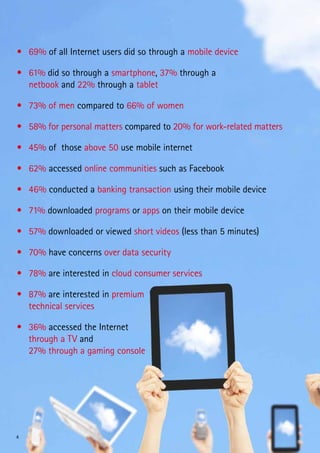 •	 69% of all Internet users did so through a mobile device

•	 61% did so through a smartphone, 37% through a
   netbook and 22% through a tablet

•	 73% of men compared to 66% of women

•	 58% for personal matters compared to 20% for work-related matters

•	 45% of those above 50 use mobile internet

•	 62% accessed online communities such as Facebook

•	 46% conducted a banking transaction using their mobile device

•	 71% downloaded programs or apps on their mobile device

•	 57% downloaded or viewed short videos (less than 5 minutes)

•	 70% have concerns over data security

•	 78% are interested in cloud consumer services

•	 87% are interested in premium
   technical services

•	 36% accessed the Internet
   through a TV and
   27% through a gaming console




4
 