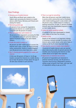Core Findings
•	Growing use of mobile Internet                      •	There is an app for everything
	 South Africa and Brazil were ranked as the          	 More than 60 percent used their mobile device
  highest users accessing the Internet on mobile        to access online communities such as Facebook,
  devices while France, Germany and Finland were        while mobile banking growth is also evident with
  among the lowest.                                     46 percent using a mobile device to conduct a
•	Narrowing gender gap                                  banking transaction. In total, 71 percent of mobile
                                                        Internet users have downloaded programs or apps
	 73 percent of men among the respondents
                                                        on their mobile device.
  accessed the Internet on a mobile device as
  compared with 66 percent of women.                  •	Videos on mobile grabbing eyeballs
•	More personal than work-related use                 	 57 percent of the users downloaded or viewed
                                                        short videos of less than five minutes.
	 58 percent of the respondents accessing the Web
  on a smartphone did so for personal matters as      •	Quality is king
  against 20 percent doing so for work-related        	 Quality of the network is an important criterion
  matters.                                              in choosing a network provider for access to the
•	Finally the world is always on                        Internet over a mobile device while cost of data is
                                                        ranked as the fourth-most important factor.
	 85 percent use their mobile device to access the
  Internet once a day or more. Of those accessing     •	Data security concerns impede mass adoption
  online communities, Twitter or mobile blogging,     	 70 percent of mobile Internet users are worried
  over 80 percent do so more than once a week.          about data security while 23 percent perceive the
•	Gen X showing growing appetite for mobile over        monthly cost of accessing the Internet on their
  Internet                                              mobile device to be higher than expected.
	 A little over 80 percent of those in 14-29 age      •	Opportunity to monetize new services.
  bracket accessed the Internet on a mobile device,   	 87 percent of respondents are interested in
  but at least 45 percent of those above the age of     premium technical services, and 78 percent in
  50 were also involved in such activities.             consumer cloud services. Respondents would be
                                                        willing to pay to benefit from them, with over half
                                                        of respondents willing to pay up to $10.




                                                                                                          5
 