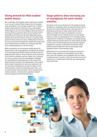Strong demand for Web-enabled                                    Usage patterns show increasing use
mobile devices                                                   of smartphones for work-related
Not surprisingly, the emerging markets lead mature markets       activities
in our survey in terms of future demand too. For example,
                                                                 According to the survey, 58 percent of the people accessing
more respondents in the emerging markets than in mature
                                                                 the Web on a smartphone did so for personal matters versus
markets, expressed their intention to buy a web enabled
                                                                 20 percent for work-related activities. The proportion of
mobile phone in the near future (Brazil 78 percent, Russia 73
                                                                 professional work done on other mobile devices such as
percent, Mexico 61 percent, South Africa 57 percent versus
                                                                 tablets was higher than that on smartphones. As more
an average of 40 percent for all countries). However, the
                                                                 and more people use their mobile devices for work-related
demand has been rising over the years. Reflecting inherent
                                                                 matters, a trend in consumerization of IT is developing with
demand across all the countries surveyed, an average of 60
                                                                 implications for enterprise IT. Companies are already working
percent of those who do not own a mobile phone or who do
                                                                 towards allowing consumer devices for work-related activities
not access the Internet through their mobile phone have tried
                                                                 to lower costs, increase productivity and improve employee
to use mobile Internet at least once; 45 percent said they
                                                                 engagement, creating a mixed device environment where
were considering doing so in the near future.
                                                                 private and social data from native and web apps reside
While smartphones are the dominant mobile devices for            alongside mission-critical enterprise data.
Internet access, the rising popularity of netbooks (37 percent
                                                                 Additionally, the survey shows that of those accessing the
of the participants) and tablets (22 percent) shows that the
                                                                 Internet a large proportion of them (85%), do so at least
digital consumer seeks an array of features while connecting
                                                                 once a day. The frequency of use highlights that the mobile
to the Internet, anywhere, anytime. Indeed, their increasing
                                                                 or digital consumer now has a choice of activities that can be
use across countries and across demographics highlights
                                                                 conducted on a mobile phone other than just making phone
the unprecedented computing power in the hands of the
                                                                 calls and texting.
hyperconnected consumer. This segmentation of the mobile
device market revealed by the survey has implications for
not only device manufacturers but also for players in the
communications, media and technology value chain, such
as communication service providers, device manufacturers,
content providers, communications operators, Internet
security companies and Internet advertisers.




8
 