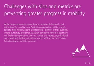 While the preceding data shows there is considerable interest in and
enthusiasm for mobility, most Australian organisations still have work
to do to make mobility a core—and beneficial—element of their business.
In fact, our survey found that Australian companies’ efforts to date have
not lived up to expectations due to a number of strategic, organisational
and operational challenges that have made it difficult for them to take
full advantage of mobility’s promise.
Challenges with silos and metrics are
preventing greater progress in mobility
10
 