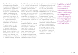 Most Australian companies have
not made substantial progress
toward the mobility priorities that
are important to their business.
On average, only slightly more
than four in 10 companies have
made at least good progress
across these priorities. Looking
more closely at our results, we
found no more than 22 per cent
of Australian respondents
describing their progress as
extensive on any one priority.
To further support this point
is the fact that less than half
of Australian respondents
(49 per cent), compared with
66 per cent of respondents in the
United States and 78 per cent of
those in China, described their
overall adoption and deployment
of mobile technologies as effective.
Such limited progress is reflected
in the return on investment (ROI)
that Australian companies have
generated from their mobile
capabilities in the past two years:
Only 16 per cent have experienced
an ROI of 100 per cent or more—
meaning, their capabilities have
already paid for themselves, and
more. Just under half (49 per cent)
reported less than 50 per cent ROI.
One reason progress is not
more pervasive is that although
Australian companies said they
plan to invest in mobility as
stated earlier; they have not
consistently directed those
funds toward the priorities
they believe are important.
In fact, when considering the
initiatives to which respondents
are planning to allocate their
budget, one can see that virtually
all of these priorities—including
the top five—will be funded
by a far lower percentage of
respondents than those who
believe the priorities are important
to their business. Significant
gaps are especially seen with
generating deeper customer
insights through mobile analytics
and improving asset reliability
and maintenance through the
deployment of sensors and other
mobile technologies. Just over
half of respondents cited those
priorities as important to the
business, yet only nine per cent
and 16 per cent, respectively,
cited them as mobile initiatives
targeted for investment.
In addition to lack of
alignment between
importance and
investment, pervasive
internal shortcomings
could be preventing
Australian companies
from making greater
progress toward their
mobility priorities.
11
 