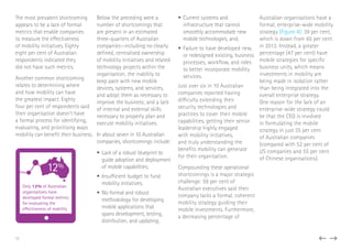 The most prevalent shortcoming
appears to be a lack of formal
metrics that enable companies
to measure the effectiveness
of mobility initiatives. Eighty
eight per cent of Australian
respondents indicated they
did not have such metrics.
Another common shortcoming
relates to determining where
and how mobility can have
the greatest impact. Eighty
four per cent of respondents said
their organisation doesn’t have
a formal process for identifying,
evaluating, and prioritising ways
mobility can benefit their business.
Below the preceding were a
number of shortcomings that
are present in an estimated
three-quarters of Australian
companies—including no clearly
defined, centralised ownership
of mobility initiatives and related
technology projects within the
organisation; the inability to
keep pace with new mobile
devices, systems, and services,
and adopt them as necessary to
improve the business; and a lack
of internal and external skills
necessary to properly plan and
execute mobility initiatives.
In about seven in 10 Australian
companies, shortcomings include:
•	Lack of a robust blueprint to
guide adoption and deployment
of mobile capabilities;
•	Insufficient budget to fund
mobility initiatives;
•	No formal and robust
methodology for developing
mobile applications that
spans development, testing,
distribution, and updating;
•	Current systems and
infrastructure that cannot
smoothly accommodate new
mobile technologies, and;
•	Failure to have developed new,
or redesigned existing, business
processes, workflow, and roles
to better incorporate mobility
services.
Just over six in 10 Australian
companies reported having
difficulty extending their
security technologies and
practices to cover their mobile
capabilities, getting their senior
leadership highly engaged
with mobility initiatives,
and truly understanding the
benefits mobility can generate
for their organisation.
Compounding these operational
shortcomings is a major strategic
challenge: 59 per cent of
Australian executives said their
company lacks a formal, coherent
mobility strategy guiding their
mobile investments. Furthermore,
a decreasing percentage of
Australian organisations have a
formal, enterprise-wide mobility
strategy (Figure 4): 39 per cent,
which is down from 65 per cent
in 2013. Instead, a greater
percentage (47 per cent) have
mobile strategies for specific
business units, which means
investments in mobility are
being made in isolation rather
than being integrated into the
overall enterprise strategy.
One reason for the lack of an
enterprise-wide strategy could
be that the CEO is involved
in formulating the mobile
strategy in just 35 per cent
of Australian companies
(compared with 52 per cent of
US companies and 55 per cent
of Chinese organisations).
12%
Only 12% of Australian
organisations have
developed formal metrics
for evaluating the
effectiveness of mobility
12
 