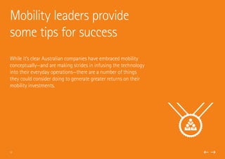 While it’s clear Australian companies have embraced mobility
conceptually—and are making strides in infusing the technology
into their everyday operations—there are a number of things
they could consider doing to generate greater returns on their
mobility investments.
Mobility leaders provide
some tips for success
13
 