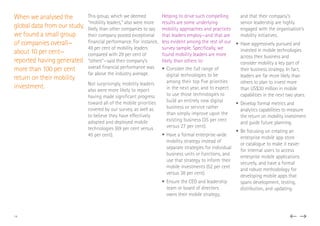 When we analysed the
global data from our study,
we found a small group
of companies overall—
about 10 per cent—
reported having generated
more than 100 per cent
return on their mobility
investment.
This group, which we deemed
“mobility leaders,” also were more
likely than other companies to say
their company posted exceptional
financial performance. For instance,
49 per cent of mobility leaders
compared with 29 per cent of
“others”—said their company’s
overall financial performance was
far above the industry average.
Not surprisingly, mobility leaders
also were more likely to report
having made significant progress
toward all of the mobile priorities
covered by our survey, as well as
to believe they have effectively
adopted and deployed mobile
technologies (69 per cent versus
45 per cent).
Helping to drive such compelling
results are some underlying
mobility approaches and practices
that leaders employ—and that are
less evident among the rest of our
survey sample. Specifically, we
found mobility leaders are more
likely than others to:
•	Consider the full range of
digital technologies to be
among their top five priorities
in the next year, and to expect
to use those technologies to
build an entirely new digital
business or service rather
than simply improve upon the
existing business (35 per cent
versus 27 per cent).
•	Have a formal enterprise-wide
mobility strategy instead of
separate strategies for individual
business units or functions, and
use that strategy to inform their
mobile investments (52 per cent
versus 38 per cent).
•	Ensure the CEO and leadership
team or board of directors
owns their mobile strategy,
and that their company’s
senior leadership are highly
engaged with the organisation’s
mobility initiatives.
•	Have aggressively pursued and
invested in mobile technologies
across their business and
consider mobility a key part of
their business strategy. In fact,
leaders are far more likely than
others to plan to invest more
than US$30 million in mobile
capabilities in the next two years.
•	Develop formal metrics and
analytics capabilities to measure
the return on mobility investment
and guide future planning.
•	Be focusing on creating an
enterprise mobile app store
or catalogue to make it easier
for internal users to access
enterprise mobile applications
securely, and have a formal
and robust methodology for
developing mobile apps that
spans development, testing,
distribution, and updating.
14
 