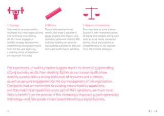 1. Strategy
They need to develop mobility
strategies that cross organisational
and functional silos. Getting
the CEO more engaged in
mobility strategy development,
implementing strong governance
from the top, and deploying
a mobility centre of excellence
are important first steps.
2. Metrics
They should develop formal
metrics that make it possible to
gauge progress and impact—and,
ultimately, determine mobility ROI
and how mobility can generate
real business outcomes so they can
direct and justify future spending.
3. Balance of investment
They must look to strike a better
balance in their investment across
all digital technologies, seeing such
tools as social media, connected
devices, cloud and analytics as
complementary to, not separate
from, their mobile strategies.
The experiences of mobility leaders suggest there’s no shortcut to generating
strong business results from mobility. Rather, as our survey results show,
mobility success takes a strong dedication of resources and attention,
as well as genuine engagement by the top management of the organisation.
Companies that are committed to building robust mobility capabilities,
and that make these capabilities a core part of their operations, are much more
likely to benefit from the promise of this increasingly important growth-generating
technology—and take greater strides toward becoming a digital business.
16
 