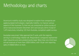 Accenture’s mobility study was designed to explore how companies are
applying digital technologies—especially mobility—to improve various
aspects of their business. To that end, we conducted an online survey of
senior executives between December 2013 and January 2014. A total of
1,475 executives, including 125 from Australia, completed usable surveys.
Australian executives’ titles spanned the C-suite, with the majority
serving in a technology-related role. Respondents’ companies represented
eight industries and were predominantly large: More than one-third have
annual revenues of more than US$10 billion, with 16 per cent reporting
sales of US$50 billion or more.
Methodology and charts
17
 