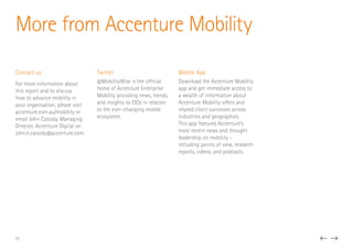 Contact us
For more information about
this report and to discuss
how to advance mobility in
your organisation, please visit
accenture.com.au/mobility or
email John Cassidy, Managing
Director, Accenture Digital on
john.h.cassidy@accenture.com.
Twitter
@MobilityWise is the official
home of Accenture Enterprise
Mobility providing news, trends,
and insights to CIOs in relation
to the ever-changing mobile
ecosystem.
Mobile App
Download the Accenture Mobility
app and get immediate access to
a wealth of information about
Accenture Mobility offers and
related client successes across
industries and geographies.
This app features Accenture’s
most recent news and thought
leadership on mobility –
including points of view, research
reports, videos, and podcasts.
More from Accenture Mobility
22
 