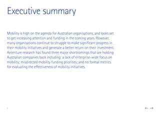 Executive summary
3
Mobility is high on the agenda for Australian organisations, and looks set
to get increasing attention and funding in the coming years. However,
many organisations continue to struggle to make significant progress in
their mobility initiatives and generate a better return on their investment.
Accenture research has found three major shortcomings that are holding
Australian companies back including: a lack of enterprise-wide focus on
mobility; misdirected mobility funding priorities; and no formal metrics
for evaluating the effectiveness of mobility initiatives.
 