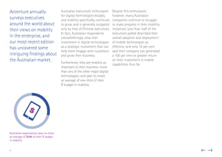 Accenture annually
surveys executives
around the world about
their views on mobility
in the enterprise, and
our most recent edition
has uncovered some
intriguing findings about
the Australian market.
Australian executives’ enthusiasm
for digital technologies broadly,
and mobility specifically, continues
to grow, and is generally outpaced
only by that of Chinese executives.
In fact, Australian respondents
overwhelmingly view their
investment in digital technologies
as a strategic investment that can
help them engage with customers
and grow their business.
Furthermore, they see mobility as
important to their business—more
than any of the other major digital
technologies—and plan to invest
an average of one-third of their
IT budget in mobility.
Despite this enthusiasm,
however, many Australian
companies continue to struggle
to make progress in their mobility
initiatives. Less than half of the
executives polled described their
overall adoption and deployment
of mobile technologies as
effective, and only 16 per cent
said their company has generated
a 100 per cent or greater return
on their investment in mobile
capabilities thus far.
$
Australian organisations plan to invest
an average of 33% of their IT budget
in mobility
4
 